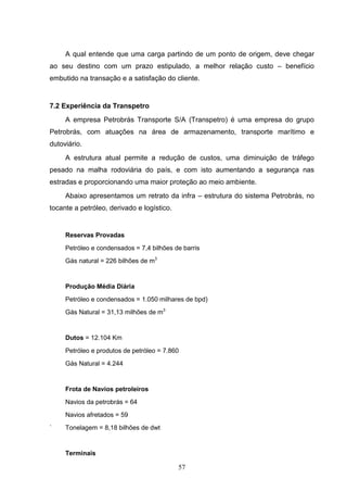 A qual entende que uma carga partindo de um ponto de origem, deve chegar
ao seu destino com um prazo estipulado, a melhor relação custo – benefício
embutido na transação e a satisfação do cliente.


7.2 Experiência da Transpetro
     A empresa Petrobrás Transporte S/A (Transpetro) é uma empresa do grupo
Petrobrás, com atuações na área de armazenamento, transporte marítimo e
dutoviário.
     A estrutura atual permite a redução de custos, uma diminuição de tráfego
pesado na malha rodoviária do país, e com isto aumentando a segurança nas
estradas e proporcionando uma maior proteção ao meio ambiente.
     Abaixo apresentamos um retrato da infra – estrutura do sistema Petrobrás, no
tocante a petróleo, derivado e logístico.


     Reservas Provadas
     Petróleo e condensados = 7,4 bilhões de barris
     Gás natural = 226 bilhões de m3


     Produção Média Diária
     Petróleo e condensados = 1.050 milhares de bpd)
     Gás Natural = 31,13 milhões de m3


     Dutos = 12.104 Km

     Petróleo e produtos de petróleo = 7.860
     Gás Natural = 4.244


     Frota de Navios petroleiros
     Navios da petrobrás = 64
     Navios afretados = 59
`    Tonelagem = 8,18 bilhões de dwt


     Terminais

                                            57
 