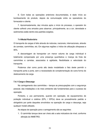 6. Com todas as operações anteriores documentadas, é dado início ao
bombeamento do produto, depois da comunicação entre os operadores do
fornecedor e cliente.
     7. Aproximadamente, dez minutos após o início do processo, o operador do
cliente colherá uma amostra para observar, principalmente, se a cor, densidade e
sedimentos estão dentro dos padrões exigidos.


     7.4 Modal Rodoviário
O transporte de cargas é feito através de rodovias, nacionais, internacionais, através
de carretas, caminhões, etc. Em algumas regiões o índice de utilização ultrapassa a
90%.
     A desvantagem de transportar um menor volume de carga individual é
totalmente compensada por uma presença quantitativa e maciça da frota de
caminhões e carretas, associados à agilidade, flexibilidade e velocidade do
transporte.
     Podemos citar como ponto alto desta modalidade o fato deste permitir o
transporte porta a porta, sem a necessidade de complementação de outra forma de
deslocamento da carga.


7.4.1 Carga e Descarga
     No carregamento dos caminhões – tanque as preocupações com a segurança
pessoal, das instalações e do meio ambiente são fundamentais para o sucesso da
operação.
     Portanto, o uso permanente, quando em operação, de equipamentos de
proteção individual e coletiva (EPIs / EPCs) deve se procedimento padrão e
obrigatório por parte daqueles envolvidos na operação de carga e descarga, seja
qualquer modal utilizado.
     As etapas de operação para o carregamento são as seguintes:
     1. O caminhão tanque deve ser cheio até a seta indicadora de nível, conforme
        aferição do INMETRO.




                                         59
 