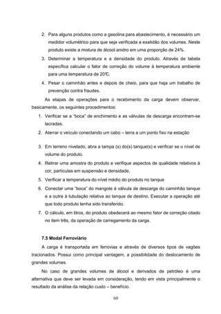 2. Para alguns produtos como a gasolina para abastecimento, é necessário um
        medidor volumétrico para que seja verificada a exatidão dos volumes. Neste
        produto existe a mistura de álcool anidro em uma proporção de 24%.
     3. Determinar a temperatura e a densidade do produto. Através de tabela
        específica calcular o fator de correção do volume à temperatura ambiente
        para uma temperatura de 20°
                                  C.
     4. Pesar o caminhão antes e depois de cheio, para que haja um trabalho de
        prevenção contra fraudes.
      As etapas de operações para o recebimento da carga devem observar,
basicamente, os seguintes procedimentos:
   1. Verificar se a “boca” de enchimento e as válvulas de descarga encontram-se
      lacradas.
   2. Aterrar o veículo conectando um cabo – terra a um ponto fixo na estação


   3. Em terreno nivelado, abra a tampa (s) do(s) tanque(s) e verificar se o nível de
      volume do produto.
   4. Retirar uma amostra do produto e verifique aspectos de qualidade relativos à
      cor, partículas em suspensão e densidade,
   5. Verificar a temperatura do nível médio do produto no tanque
   6. Conectar uma “boca” do mangote à válvula de descarga do caminhão tanque
      e a outra à tubulação relativa ao tanque de destino. Executar a operação até
      que todo produto tenha sido transferido.
   7. O cálculo, em litros, do produto obedecerá ao mesmo fator de correção citado
      no item três, da operação de carregamento da carga.


     7.5 Modal Ferroviário
     A carga é transportada em ferrovias e através de diversos tipos de vagões
tracionados. Possui como principal vantagem, a possibilidade do deslocamento de
grandes volumes.
     No caso de grandes volumes de álcool e derivados de petróleo é uma
alternativa que deve ser levada em consideração, tendo em vista principalmente o
resultado da análise da relação custo – benefício.

                                         60
 