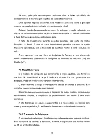 Já como principais desvantagens, podemos citar: a baixa velocidade de
deslocamento e a desvantagem logística de suas rotas imutáveis.
     Ema algumas regiões brasileiras, este modal se apresenta como o principal
meio de transporte de combustíveis, economicamente viável.
     Seja em função da comparação do preço do frete com o modal rodoviário, em
virtude de uma malha dutoviária de pouca extensão territorial ou mesmo diminuindo
o fluxo de tráfego pesado nas estradas do país.
     A falta de investimento durante décadas sucateou boa parte da malha
ferroviário do Brasil. E para tal novos investimentos pesados precisam de aporte
financeiro significativo, com a finalidade de qualificar melhor a infra- estrutura do
setor.
     Como exemplo, pode ser citado as iniciativas da Ferronorte, que através de
novos investimentos possibilitará o transporte de derivado de Paulínia (SP) até
Cuiabá (MT).


     7.6 Modal Hidroviário
     É o modelo de transporte que compreende o meio aquático, seja fluvial ou
marítimo. No meio fluvial a carga é deslocada através dos rios, geralmente em
barcaças. Pode ter conotação nacional ou internacional.
     O meio marítimo a carga é transportada através de mares e oceanos. É o
modal de maior movimentação internacional.
     Diferente das operações de carga e descarga de outros modais, considerados
relativamente simples, a seqüência de procedimentos em navios é bem mais
complexa.
     A alta tecnologia de alguns equipamentos e a necessidade do técnico com
maior grau de especialização a diferencia das outras modalidades de transporte.


     7.6.1 Transporte de Cabotagem
     O transporte de cabotagem é realizado por embarcações por toda orla costeira.
Para transporte de petróleo e derivados, e média, o capacidade dos navios variam
de 35 mil a 90 mil toneladas.


                                         61
 