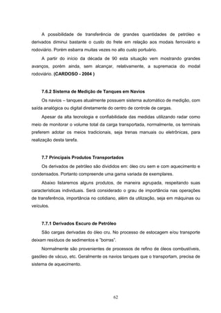 A possibilidade de transferência de grandes quantidades de petróleo e
derivados diminui bastante o custo do frete em relação aos modais ferroviário e
rodoviário. Porém esbarra muitas vezes no alto custo portuário.
     A partir do início da década de 90 esta situação vem mostrando grandes
avanços, porém ainda, sem alcançar, relativamente, a supremacia do modal
rodoviário. (CARDOSO - 2004 )


     7.6.2 Sistema de Medição de Tanques em Navios
     Os navios – tanques atualmente possuem sistema automático de medição, com
saída analógica ou digital diretamente do centro de controle de cargas.
     Apesar da alta tecnologia e confiabilidade das medidas utilizando radar como
meio de monitorar o volume total da carga transportada, normalmente, os terminais
preferem adotar os meios tradicionais, seja trenas manuais ou eletrônicas, para
realização desta tarefa.


     7.7 Principais Produtos Transportados
     Os derivados de petróleo são divididos em: óleo cru sem e com aquecimento e
condensados. Portanto compreende uma gama variada de exemplares.
     Abaixo listaremos alguns produtos, de maneira agrupada, respeitando suas
características individuais. Será considerado o grau de importância nas operações
de transferência, importância no cotidiano, além da utilização, seja em máquinas ou
veículos.


     7.7.1 Derivados Escuro de Petróleo
     São cargas derivadas do óleo cru. No processo de estocagem e/ou transporte
deixam resíduos de sedimentos e ”borras”.
     Normalmente são provenientes de processos de refino de óleos combustíveis,
gasóleo de vácuo, etc. Geralmente os navios tanques que o transportam, precisa de
sistema de aquecimento.




                                         62
 