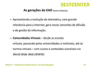 As gerações do EAD (Ensino à Distancia)

     – Aproveitando a evolução da telemática, com grande
        relevância para a Internet, gera novos conceitos de difusão
        e de gestão da informação.

     – Comunidades Virtuais – desde as escolas
        virtuais, passando pelas universidades e institutos, até às
        turmas virtuais – com cursos e conteúdos acessíveis via
        World Wide Web (WWW)


Módulo 7 – Plataformas Colaborativas e de Aprendizagem                10
 