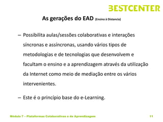 As gerações do EAD (Ensino à Distancia)

     – Possibilita aulas/sessões colaborativas e interações
        síncronas e assíncronas, usando vários tipos de
        metodologias e de tecnologias que desenvolvem e
        facultam o ensino e a aprendizagem através da utilização
        da Internet como meio de mediação entre os vários
        intervenientes.

     – Este é o princípio base do e-Learning.


Módulo 7 – Plataformas Colaborativas e de Aprendizagem             11
 
