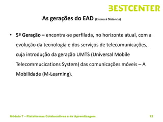As gerações do EAD (Ensino à Distancia)

• 5ª Geração – encontra-se perfilada, no horizonte atual, com a
   evolução da tecnologia e dos serviços de telecomunicações,
   cuja introdução da geração UMTS (Universal Mobile
   Telecommucications System) das comunicações móveis – A
   Mobilidade (M-Learning).




Módulo 7 – Plataformas Colaborativas e de Aprendizagem          12
 