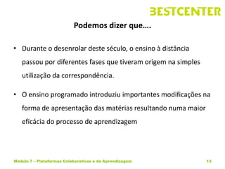 Podemos dizer que….

• Durante o desenrolar deste século, o ensino à distância
   passou por diferentes fases que tiveram origem na simples
   utilização da correspondência.

• O ensino programado introduziu importantes modificações na
   forma de apresentação das matérias resultando numa maior
   eficácia do processo de aprendizagem




Módulo 7 – Plataformas Colaborativas e de Aprendizagem         13
 