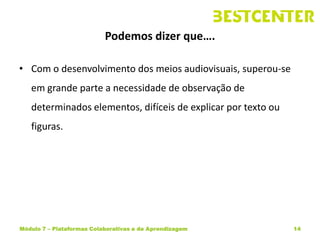 Podemos dizer que….

• Com o desenvolvimento dos meios audiovisuais, superou-se
   em grande parte a necessidade de observação de
   determinados elementos, difíceis de explicar por texto ou
   figuras.




Módulo 7 – Plataformas Colaborativas e de Aprendizagem         14
 