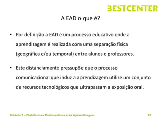 A EAD o que é?

• Por definição a EAD é um processo educativo onde a
   aprendizagem é realizada com uma separação física
   (geográfica e/ou temporal) entre alunos e professores.

• Este distanciamento pressupõe que o processo
   comunicacional que induz a aprendizagem utilize um conjunto
   de recursos tecnológicos que ultrapassam a exposição oral.




Módulo 7 – Plataformas Colaborativas e de Aprendizagem          15
 