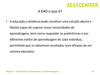 A EAD o que é?

• A educação a distância pode constituir uma solução aberta e
   flexível capaz de superar novas necessidades de
   aprendizagem, bem como responder às preferências e aos
   diferentes estilos de aprendizagem de cada indivíduo,
   permitindo que se obtenham resultados mais eficazes de um
   sistema educativo.




Módulo 7 – Plataformas Colaborativas e de Aprendizagem          16
 