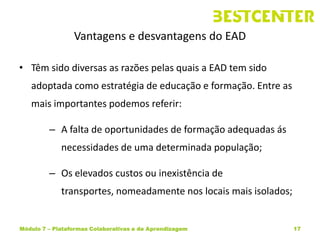 Vantagens e desvantagens do EAD

• Têm sido diversas as razões pelas quais a EAD tem sido
   adoptada como estratégia de educação e formação. Entre as
   mais importantes podemos referir:

         – A falta de oportunidades de formação adequadas ás
             necessidades de uma determinada população;

         – Os elevados custos ou inexistência de
             transportes, nomeadamente nos locais mais isolados;


Módulo 7 – Plataformas Colaborativas e de Aprendizagem             17
 