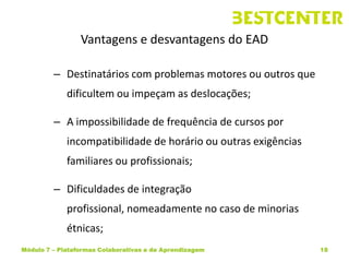 Vantagens e desvantagens do EAD

         – Destinatários com problemas motores ou outros que
             dificultem ou impeçam as deslocações;

         – A impossibilidade de frequência de cursos por
             incompatibilidade de horário ou outras exigências
             familiares ou profissionais;

         – Dificuldades de integração
             profissional, nomeadamente no caso de minorias
             étnicas;
Módulo 7 – Plataformas Colaborativas e de Aprendizagem           18
 