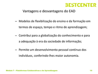 Vantagens e desvantagens do EAD

         – Modelos de flexibilização do ensino e da formação em
             termos de espaço, tempo e ritmo de aprendizagem;

         – Contribui para a globalização do conhecimento e para
             a adequação à era da sociedade de informação;

         – Permite um desenvolvimento pessoal contínuo dos
             indivíduos, conferindo-lhes maior autonomia.



Módulo 7 – Plataformas Colaborativas e de Aprendizagem            19
 