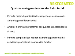 Quais as vantagens de aprender à distância?

• Permite maior disponibilidade e respeito pelos ritmos de
   aprendizagem diferenciados;

• Ampliar a oferta de programas adequados às necessidades
   actuais;

• Permite compatibilizar melhor a aprendizagem com uma
   actividade profissional e com a vida familiar



Módulo 7 – Plataformas Colaborativas e de Aprendizagem       20
 