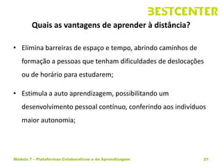 Quais as vantagens de aprender à distância?

• Elimina barreiras de espaço e tempo, abrindo caminhos de
   formação a pessoas que tenham dificuldades de deslocações
   ou de horário para estudarem;

• Estimula a auto aprendizagem, possibilitando um
   desenvolvimento pessoal contínuo, conferindo aos indivíduos
   maior autonomia;




Módulo 7 – Plataformas Colaborativas e de Aprendizagem       21
 