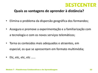 Quais as vantagens de aprender à distância?

• Elimina o problema da dispersão geográfica dos formandos;

• Assegura e promove a experimentação e a familiarização com
   a tecnologia e com os novos serviços telemáticos;

• Torna os conteúdos mais adequados e atraentes, em
   especial, os que se apresentam em formato multimédia;

• Etc, etc, etc, etc ……


Módulo 7 – Plataformas Colaborativas e de Aprendizagem        22
 