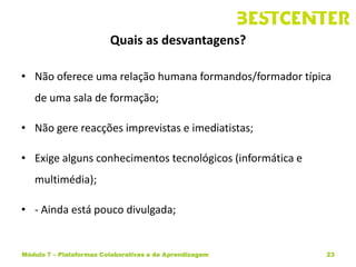 Quais as desvantagens?

• Não oferece uma relação humana formandos/formador típica
   de uma sala de formação;

• Não gere reacções imprevistas e imediatistas;

• Exige alguns conhecimentos tecnológicos (informática e
   multimédia);

• - Ainda está pouco divulgada;


Módulo 7 – Plataformas Colaborativas e de Aprendizagem     23
 