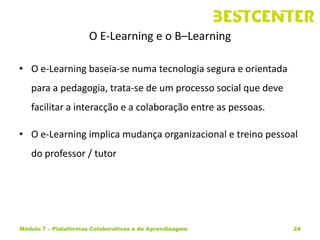 O E-Learning e o B–Learning

• O e-Learning baseia-se numa tecnologia segura e orientada
   para a pedagogia, trata-se de um processo social que deve
   facilitar a interacção e a colaboração entre as pessoas.

• O e-Learning implica mudança organizacional e treino pessoal
   do professor / tutor




Módulo 7 – Plataformas Colaborativas e de Aprendizagem         24
 
