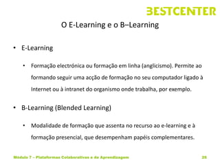 O E-Learning e o B–Learning

• E-Learning

    • Formação electrónica ou formação em linha (anglicismo). Permite ao
        formando seguir uma acção de formação no seu computador ligado à
        Internet ou à intranet do organismo onde trabalha, por exemplo.


• B-Learning (Blended Learning)

    • Modalidade de formação que assenta no recurso ao e-learning e à
        formação presencial, que desempenham papéis complementares.


Módulo 7 – Plataformas Colaborativas e de Aprendizagem                     26
 