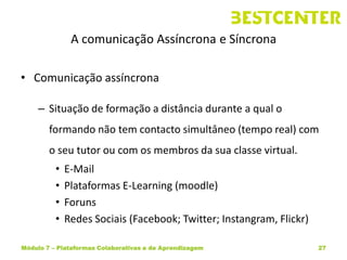 A comunicação Assíncrona e Síncrona

• Comunicação assíncrona

     – Situação de formação a distância durante a qual o
        formando não tem contacto simultâneo (tempo real) com
        o seu tutor ou com os membros da sua classe virtual.
          •   E-Mail
          •   Plataformas E-Learning (moodle)
          •   Foruns
          •   Redes Sociais (Facebook; Twitter; Instangram, Flickr)

Módulo 7 – Plataformas Colaborativas e de Aprendizagem                27
 
