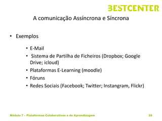 A comunicação Assíncrona e Síncrona

• Exemplos

          • E-Mail
          • Sistema de Partilha de Ficheiros (Dropbox; Google
            Drive; icloud)
          • Plataformas E-Learning (moodle)
          • Fóruns
          • Redes Sociais (Facebook; Twitter; Instangram, Flickr)




Módulo 7 – Plataformas Colaborativas e de Aprendizagem              28
 