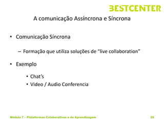 A comunicação Assíncrona e Síncrona

• Comunicação Síncrona

     – Formação que utiliza soluções de “live collaboration”

• Exemplo

          • Chat’s
          • Video / Audio Conferencia




Módulo 7 – Plataformas Colaborativas e de Aprendizagem         29
 