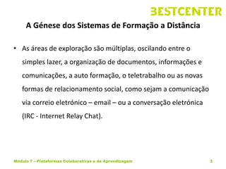 A Génese dos Sistemas de Formação a Distância

• As áreas de exploração são múltiplas, oscilando entre o
   simples lazer, a organização de documentos, informações e
   comunicações, a auto formação, o teletrabalho ou as novas
   formas de relacionamento social, como sejam a comunicação
   via correio eletrónico – email – ou a conversação eletrónica
   (IRC - Internet Relay Chat).




Módulo 7 – Plataformas Colaborativas e de Aprendizagem            3
 
