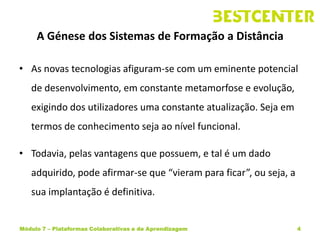 A Génese dos Sistemas de Formação a Distância

• As novas tecnologias afiguram-se com um eminente potencial
   de desenvolvimento, em constante metamorfose e evolução,
   exigindo dos utilizadores uma constante atualização. Seja em
   termos de conhecimento seja ao nível funcional.

• Todavia, pelas vantagens que possuem, e tal é um dado
   adquirido, pode afirmar-se que “vieram para ficar”, ou seja, a
   sua implantação é definitiva.


Módulo 7 – Plataformas Colaborativas e de Aprendizagem              4
 