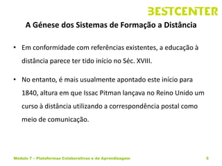 A Génese dos Sistemas de Formação a Distância

• Em conformidade com referências existentes, a educação à
   distância parece ter tido início no Séc. XVIII.

• No entanto, é mais usualmente apontado este início para
   1840, altura em que Issac Pitman lançava no Reino Unido um
   curso à distância utilizando a correspondência postal como
   meio de comunicação.




Módulo 7 – Plataformas Colaborativas e de Aprendizagem          5
 