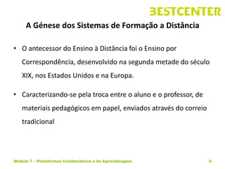 A Génese dos Sistemas de Formação a Distância

• O antecessor do Ensino à Distância foi o Ensino por
   Correspondência, desenvolvido na segunda metade do século
   XIX, nos Estados Unidos e na Europa.

• Caracterizando-se pela troca entre o aluno e o professor, de
   materiais pedagógicos em papel, enviados através do correio
   tradicional




Módulo 7 – Plataformas Colaborativas e de Aprendizagem           6
 