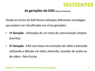 As gerações do EAD (Ensino à Distancia)

Desde os inícios da EAD foram utilizadas diferentes estratégias
que podem ser classificadas em cinco gerações:

• 1ª Geração - Utilização de um meio de comunicação simples
   (escrito);

• 2ª Geração - EAD com base em emissões de rádio e televisão
   utilizando a difusão via rádio, televisão, cassetes de áudio ou
   de vídeo –Tele-Escola.


Módulo 7 – Plataformas Colaborativas e de Aprendizagem               7
 