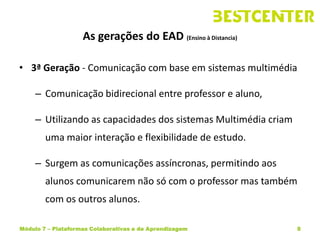 As gerações do EAD (Ensino à Distancia)

• 3ª Geração - Comunicação com base em sistemas multimédia

     – Comunicação bidirecional entre professor e aluno,

     – Utilizando as capacidades dos sistemas Multimédia criam
        uma maior interação e flexibilidade de estudo.

     – Surgem as comunicações assíncronas, permitindo aos
        alunos comunicarem não só com o professor mas também
        com os outros alunos.

Módulo 7 – Plataformas Colaborativas e de Aprendizagem           8
 