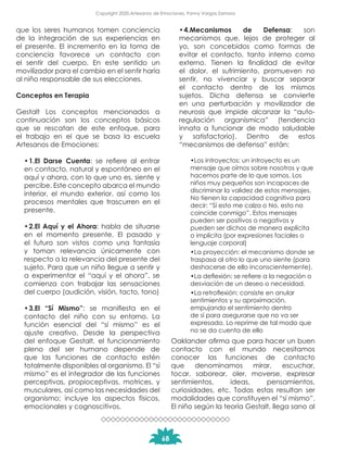 que los seres humanos tomen conciencia
de la integración de sus experiencias en
el presente. El incremento en la toma de
conciencia favorece un contacto con
el sentir del cuerpo. En este sentido un
movilizador para el cambio en el sentir haría
al niño responsable de sus elecciones.
Conceptos en Terapia
Gestalt Los conceptos mencionados a
continuación son los conceptos básicos
que se rescatan de este enfoque, para
el trabajo en el que se basa la escuela
Artesanos de Emociones:
•	1.El Darse Cuenta: se refiere al entrar
en contacto, natural y espontáneo en el
aquí y ahora, con lo que uno es, siente y
percibe. Este concepto abarca el mundo
interior, el mundo exterior, así como los
procesos mentales que trascurren en el
presente.
•	2.El Aquí y el Ahora: habla de situarse
en el momento presente. El pasado y
el futuro son vistos como una fantasía
y toman relevancia únicamente con
respecto a la relevancia del presente del
sujeto. Para que un niño llegue a sentir y
a experimentar el “aquí y el ahora”, se
comienza con trabajar las sensaciones
del cuerpo (audición, visión, tacto, tono)
•	3.El “Sí Mismo”: se manifiesta en el
contacto del niño con su entorno. La
función esencial del “sí mismo” es el
ajuste creativo. Desde la perspectiva
del enfoque Gestalt, el funcionamiento
pleno del ser humano depende de
que las funciones de contacto estén
totalmente disponibles al organismo. El “sí
mismo” es el integrador de las funciones
perceptivas, propioceptivas, motrices, y
musculares, así como las necesidades del
organismo; incluye los aspectos físicos,
emocionales y cognoscitivos.
•	4.Mecanismos de Defensa: son
mecanismos que, lejos de proteger al
yo, son concebidos como formas de
evitar el contacto, tanto interno como
externo. Tienen la finalidad de evitar
el dolor, el sufrimiento, promueven no
sentir, no vivenciar y buscar separar
el contacto dentro de los mismos
sujetos. Dicha defensa se convierte
en una perturbación y movilizador de
neurosis que impide alcanzar la “auto-
regulación organísmica” (tendencia
innata a funcionar de modo saludable
y satisfactorio). Dentro de estos
“mecanismos de defensa” están:
•Los introyectos: un introyecto es un
mensaje que oímos sobre nosotros y que
hacemos parte de lo que somos. Los
niños muy pequeños son incapaces de
discriminar la validez de estos mensajes.
No tienen la capacidad cognitiva para
decir: “Sí esto me calza o No, esto no
coincide conmigo”. Estos mensajes
pueden ser positivos o negativos y
pueden ser dichos de manera explícita
o implícita (por expresiones faciales o
lenguaje corporal)
•La proyección: el mecanismo donde se
traspasa al otro lo que uno siente (para
deshacerse de ello inconscientemente).
•La deflexión: se refiere a la negación o
desviación de un deseo o necesidad.
•La retroflexión: consiste en anular
sentimientos y su aproximación,
empujando el sentimiento dentro
de sí para asegurarse que no va ser
expresado. Lo reprime de tal modo que
no se da cuenta de ello
Oaklander afirma que para hacer un buen
contacto con el mundo necesitamos
conocer las funciones de contacto
que denominamos mirar, escuchar,
tocar, saborear, oler, moverse, expresar
sentimientos, ideas, pensamientos,
curiosidades, etc. Todas estas resultan ser
modalidades que constituyen el “sí mismo”.
El niño según la teoría Gestalt, llega sano al
68
Copyright 2020,Artesanos de Emociones, Fanny Vargas Zamora
 