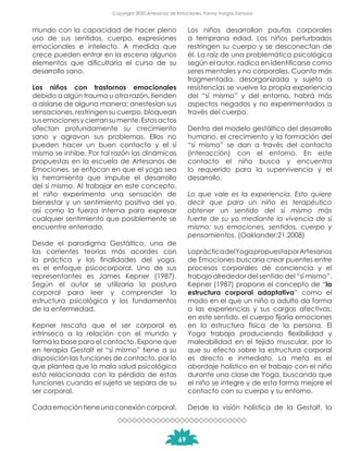 mundo con la capacidad de hacer pleno
uso de sus sentidos, cuerpo, expresiones
emocionales e intelecto. A medida que
crece pueden entrar en la escena algunos
elementos que dificultaría el curso de su
desarrollo sano.
Los niños con trastornos emocionales
debido a algún trauma u otra razón, tienden
a aislarse de alguna manera: anestesian sus
sensaciones, restringen su cuerpo, bloquean
susemocionesycierransumente.Estosactos
afectan profundamente su crecimiento
sano y agravan sus problemas. Ellos no
pueden hacer un buen contacto y el sí
mismo se inhibe. Por tal razón las dinámicas
propuestas en la escuela de Artesanos de
Emociones, se enfocan en que el yoga sea
la herramienta que impulse el desarrollo
del sí mismo. Al trabajar en este concepto,
el niño experimenta una sensación de
bienestar y un sentimiento positivo del yo,
así como la fuerza interna para expresar
cualquier sentimiento que posiblemente se
encuentre enterrado.
Desde el paradigma Gestáltico, una de
las corrientes teorías más acordes con
la práctica y las finalidades del yoga,
es el enfoque psicocorporal. Uno de sus
representantes es James Kepner (1987).
Según el autor se utilizaría la postura
corporal para leer y comprender la
estructura psicológica y los fundamentos
de la enfermedad.
Kepner rescata que el ser corporal es
intrínseco a la relación con el mundo y
forma la base para el contacto. Expone que
en terapia Gestalt el “sí mismo” tiene a su
disposición las funciones de contacto, por lo
que plantea que la mala salud psicológica
está relacionada con la pérdida de estas
funciones cuando el sujeto se separa de su
ser corporal.
Cadaemocióntieneunaconexióncorporal.
Los niños desarrollan pautas corporales
a temprana edad. Los niños perturbados
restringen su cuerpo y se desconectan de
él. La raíz de una problemática psicológica
según el autor, radica en identificarse como
seres mentales y no corporales. Cuanto más
fragmentada, desorganizada y sujeta a
resistencias se vuelve la propia experiencia
del “sí mismo” y del entorno, habrá más
aspectos negados y no experimentados a
través del cuerpo.
Dentro del modelo gestáltico del desarrollo
humano, el crecimiento y la formación del
“sí mismo” se dan a través del contacto
(interacción) con el entorno. En este
contacto el niño busca y encuentra
lo requerido para la supervivencia y el
desarrollo.
Lo que vale es la experiencia. Esto quiere
decir que para un niño es terapéutico
obtener un sentido del sí mismo más
fuerte de su yo mediante la vivencia de sí
mismo: sus emociones, sentidos, cuerpo y
pensamientos. (Oaklander:21.2008)
LaprácticadelYogapropuestaporArtesanos
de Emociones buscaría crear puentes entre
procesos corporales de conciencia y el
trabajo alrededor del sentido del “sí mismo”.
Kepner (1987) propone el concepto de “la
estructura corporal adaptativa” como el
modo en el que un niño o adulto da forma
a las experiencias y sus cargas afectivas;
en este sentido, el cuerpo fijaría emociones
en la estructura física de la persona. El
Yoga trabaja produciendo flexibilidad y
maleabilidad en el tejido muscular, por lo
que su efecto sobre la estructura corporal
es directo e inmediato. La meta es el
abordaje holístico en el trabajo con el niño
durante una clase de Yoga, buscando que
el niño se integre y de esta forma mejore el
contacto con su cuerpo y su entorno.
Desde la visión holística de la Gestalt, la
69
Copyright 2020,Artesanos de Emociones, Fanny Vargas Zamora
 