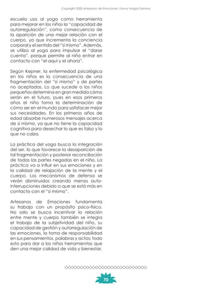 escuela usa al yoga como herramienta
para mejorar en los niños la “capacidad de
autorregulación”, como consecuencia de
la aparición de una mejor relación con el
cuerpo, ya que incrementa la conciencia
corporal y el sentido del “sí mismo”. Además,
se utiliza al yoga para impulsar el “darse
cuenta”, porque permite al niño entrar en
contacto con “el aquí y el ahora”.
Según Kepner, la enfermedad psicológica
en los niños es la consecuencia de una
fragmentación del “sí mismo” y de partes
no aceptadas. Lo que sucede a los niños
pequeños determina en gran medida cómo
serán en el futuro, pues en esos primeros
años el niño toma la determinación de
cómo ser en el mundo para satisfacer mejor
sus necesidades. En los primeros años de
edad absorbe numerosos mensajes acerca
de sí mismo, ya que no tiene la capacidad
cognitiva para desechar lo que es falso y lo
que no calza.
La práctica del yoga busca la integración
del ser, lo que favorece la desaparición de
tal fragmentación y posterior reconciliación
de todas las partes negadas en el niño. La
práctica va a influir en sus emociones y en
la calidad de relajación de la mente y el
cuerpo. Los mecanismos de defensa se
verán disminuidos creando menos auto-
interrupciones debido a que se está más en
contacto con el “sí mismo”.
Artesanos de Emociones fundamenta
su trabajo con un propósito psico-físico.
No solo se busca incentivar la relación
entre mente y cuerpo también se integra
el trabajo de la subjetividad del niño, su
capacidad de gestión y autorregulación de
las emociones, la toma de responsabilidad
en sus pensamientos, palabras y actos; todo
esto para dar a los niños herramientas que
den una mejor calidad de vida y bienestar.
70
Copyright 2020,Artesanos de Emociones, Fanny Vargas Zamora
 