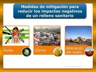 Medidas de mitigación para reducir los impactos negativos de un relleno sanitario 
Ruido 
Olores 
Alteración del suelo 
Dra. Vanessa V. Valdés S. 8 
 