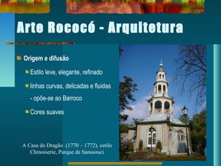 Arte Rococó - Arquitetura
Origem e difusão
Estilo leve, elegante, refinado
linhas curvas, delicadas e fluidas
- opõe-se ao Barroco
Cores suaves
A Casa do Dragão (1770 – 1772), estilo
Chinoiserie, Parque de Sanssouci
 