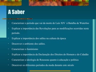 A Saber
• Caracterizar o período que vai da morte de Luís XIV à Batalha de Waterloo
• Explicar a importância das Revoluções para as modificações ocorridas neste
período.
• Explicar a importância dos salões na cultura da época
• Descrever o ambiente dos salões.
• Caracterizar o iluminismo
• Explicar a importância da Declaração dos Direitos do Homem e do Cidadão
• Caracterizar a ideologia de Rousseau quanto à educação e política
• Descrever os diferentes períodos da moda durante este século
 