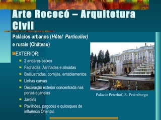 Arte Rococó – Arquitetura
Civil
Palácios urbanos (Hôtel Particulier)
e rurais (Château)
EXTERIOR:
2 andares baixos
Fachadas: Alinhadas e alisadas
Balaustradas, cornijas, entablamentos
Linhas curvas
Decoração exterior concentrada nas
portas e janelas
Jardins
Pavilhões, pagodes e quiosques de
influência Oriental.
Palácio Peterhof, S. Petersburgo
 