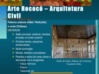 Arte Rococó – Arquitetura
Civil
Palácios urbanos (Hôtel Particulier)
e rurais (Château)
INTERIOR
Salão principal, vestíbulo, divisões
privadas no andar superior
Divisões baixas, pequenas,
arredondadas
Muita iluminação
Móveis, bibelots e porcelanas
Paredes e tectos de cores claras e
decoração rica e exagerada
• Falsos mármores
• Frescos
• Tapeçarias, etc.
Salão de baile, Palácio de Catarina,
Tsarskoïe Selo.
 