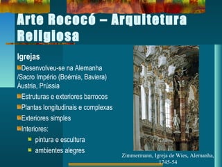 Arte Rococó – Arquitetura
Religiosa
Igrejas
Desenvolveu-se na Alemanha
/Sacro Império (Boémia, Baviera)
Áustria, Prússia
Estruturas e exteriores barrocos
Plantas longitudinais e complexas
Exteriores simples
Interiores:
pintura e escultura
ambientes alegres
Zimmermann, Igreja de Wies, Alemanha,
1745-54
 