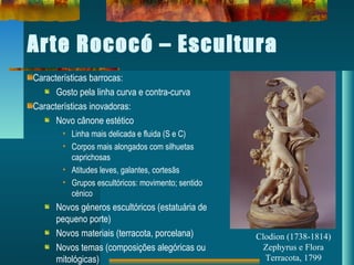 Arte Rococó – Escultura
Características barrocas:
Gosto pela linha curva e contra-curva
Características inovadoras:
Novo cânone estético
• Linha mais delicada e fluida (S e C)
• Corpos mais alongados com silhuetas
caprichosas
• Atitudes leves, galantes, cortesãs
• Grupos escultóricos: movimento; sentido
cénico
Novos géneros escultóricos (estatuária de
pequeno porte)
Novos materiais (terracota, porcelana)
Novos temas (composições alegóricas ou
mitológicas)
Clodion (1738-1814)
Zephyrus e Flora
Terracota, 1799
 