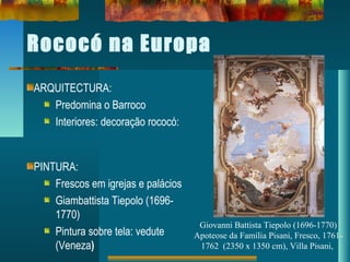 Rococó na Europa
ARQUITECTURA:
Predomina o Barroco
Interiores: decoração rococó:
PINTURA:
Frescos em igrejas e palácios
Giambattista Tiepolo (1696-
1770)
Pintura sobre tela: vedute
(Veneza)
Giovanni Battista Tiepolo (1696-1770)
Apoteose da Família Pisani, Fresco, 1761-
1762 (2350 x 1350 cm), Villa Pisani,
 