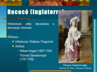 Rococó (Inglaterra)
Sobretudo artes decorativas e
decoração interiores
Pintura :
Influências: Watteau; Fragonard
Artistas:
• William Hogart (1697-1764)
• Thomas Gainsborough
(1727-1788)
Thomas Gainsborough,
Retrato de Mrs. Thomas Graham
 