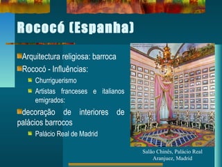 Rococó (Espanha)
Arquitectura religiosa: barroca
Rococó - Influências:
Churriguerismo
Artistas franceses e italianos
emigrados:
decoração de interiores de
palácios barrocos
Palácio Real de Madrid
Salão Chinês, Palácio Real
Aranjuez, Madrid
 