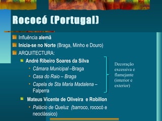 Rococó (Portugal)
Influência alemã
Inicia-se no Norte (Braga, Minho e Douro)
ARQUITECTURA:
André Ribeiro Soares da Silva
• Câmara Municipal –Braga
• Casa do Raio – Braga
• Capela de Sta Maria Madalena –
Falperra
Mateus Vicente de Oliveira e Robillon
• Palácio de Queluz (barroco, rococó e
neoclássico)
Decoração
excessiva e
flamejante
(interior e
exterior)
 