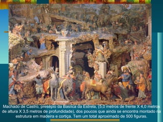 Machado de Castro, presépio da Basíica da Estrela, (5,0 metros de frente X 4,0 metros
de altura X 3,5 metros de profundidade), dos poucos que ainda se encontra montado na
estrutura em madeira e cortiça. Tem um total aproximado de 500 figuras.
 
