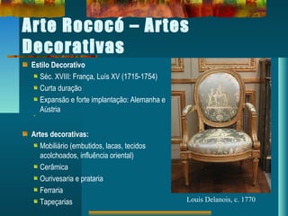 Arte Rococó – Artes
Decorativas
Estilo Decorativo
Séc. XVIII: França, Luís XV (1715-1754)
Curta duração
Expansão e forte implantação: Alemanha e
Aústria
Artes decorativas:
Mobiliário (embutidos, lacas, tecidos
acolchoados, influência oriental)
Cerâmica
Ourivesaria e prataria
Ferraria
Tapeçarias Louis Delanois, c. 1770
 