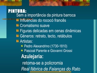 PINTURA:
Sem a importância da pintura barroca
Influencias do rococó francês
Cromatismo suave
Figuras delicadas em cenas dinâmicas
Géneros: retrato, tecto, retábulos
Artistas:
Pedro Alexandrino (1730-1810)
Pascoal Parente e Giovanni Grossi
Azulejaria:
retoma-se a policromia
Real fábrica de Faianças do Rato
 