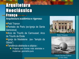 ArquiteturaArquitetura
NeoclássicaNeoclássica
FrançaFrança
Arquitectura académica e rigorosa:
Petit Trianon
Panteão de Paris (ex-Igreja de Santa
Genoveva)
Arco de Triunfo de Carroussel; Arco
de Triunfo de Étoile
Igreja da Madeleine (ex- “templo da
Glória”)
Tendência abstracta e utópica :
Projetos com formas mais abstratas e
modernas: geometria pura
Petit Trianon
Claude Nicolas Ledoux
(1736-1806)
 