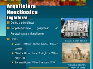 ArquiteturaArquitetura
NeoclássicaNeoclássica
InglaterraInglaterra
Centro e pólo difusor
Neopalladianismo (inspiração no
Renascimento e Maneirismo)
Obras:
Museu Britânico; Robert Smirke; 1824-47;
Londres
Chiswick House; Lorde Burlington e William
Kent; 1725
Somerset House; William Chambers; 1776
Casa de Robert Smirke
William Chambers,
Temple of Henry
 