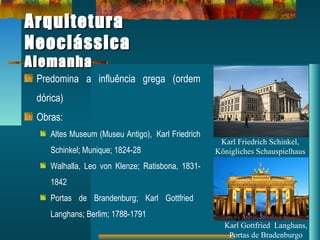ArquiteturaArquitetura
NeoclássicaNeoclássica
AlemanhaAlemanha
Predomina a influência grega (ordem
dórica)
Obras:
Altes Museum (Museu Antigo), Karl Friedrich
Schinkel; Munique; 1824-28
Walhalla, Leo von Klenze; Ratisbona, 1831-
1842
Portas de Brandenburg; Karl Gottfried
Langhans; Berlim; 1788-1791
Karl Friedrich Schinkel,
Königliches Schauspielhaus
Karl Gottfried Langhans,
Portas de Bradenburgo
 
